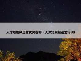 天津短视频运营优势在哪（天津短视频运营培训）