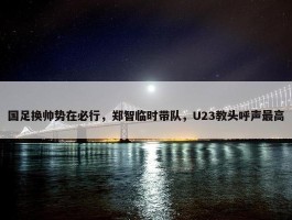 国足换帅势在必行，郑智临时带队，U23教头呼声最高