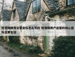 短视频账号运营目标怎么写的 短视频用户运营的核心目标主要包括