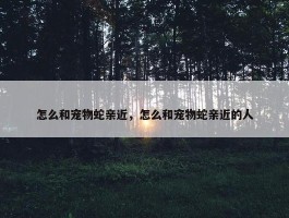 怎么和宠物蛇亲近，怎么和宠物蛇亲近的人