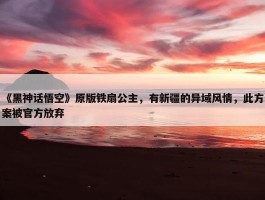 《黑神话悟空》原版铁扇公主，有新疆的异域风情，此方案被官方放弃