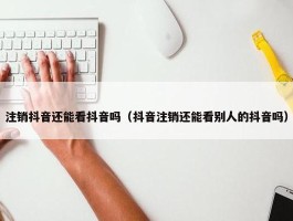 注销抖音还能看抖音吗（抖音注销还能看别人的抖音吗）