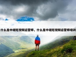 什么是中端短视频运营师，什么是中端短视频运营师培训