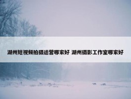 湖州短视频拍摄运营哪家好 湖州摄影工作室哪家好