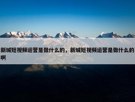 新城短视频运营是做什么的，新城短视频运营是做什么的啊