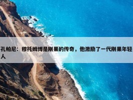 孔帕尼：穆托姆博是刚果的传奇，他激励了一代刚果年轻人