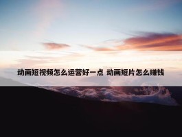 动画短视频怎么运营好一点 动画短片怎么赚钱