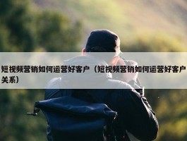 短视频营销如何运营好客户（短视频营销如何运营好客户关系）