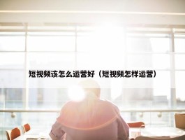 短视频该怎么运营好（短视频怎样运营）