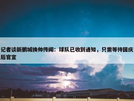 记者谈新鹏城换帅传闻：球队已收到通知，只需等待国庆后官宣