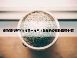 宠物猫和宠物狗疫苗一样不（猫和狗疫苗价格哪个贵）