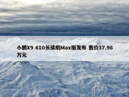 小鹏X9 610长续航Max版发布 售价37.98万元