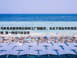 马斯克调查特斯拉柏林工厂缺勤率，大众下调全年财务预期_第一财经汽车日评