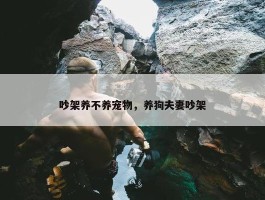 吵架养不养宠物，养狗夫妻吵架