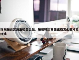 短视频运营兼主播怎么做，短视频运营兼主播怎么做才能赚钱