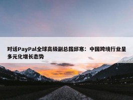 对话PayPal全球高级副总裁邱寒：中国跨境行业呈多元化增长态势