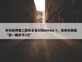 华为智界第二款车全面对标Model Y，余承东再提“卖一辆车亏3万”