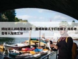 揭秘湖人训练营第二天：詹姆斯被儿子打急眼了 练后老詹等人加练三分