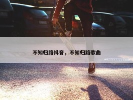 不知归路抖音，不知归路歌曲