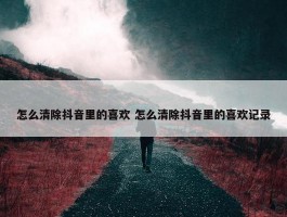 怎么清除抖音里的喜欢 怎么清除抖音里的喜欢记录