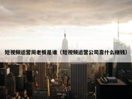 短视频运营周老板是谁（短视频运营公司靠什么赚钱）