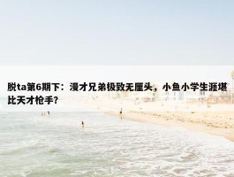 脱ta第6期下：漫才兄弟极致无厘头，小鱼小学生涯堪比天才枪手？