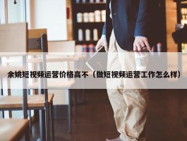 余姚短视频运营价格高不（做短视频运营工作怎么样）