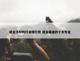 就业不好的行业排行榜 就业最差的十大专业