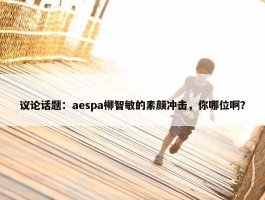 议论话题：aespa柳智敏的素颜冲击，你哪位啊？