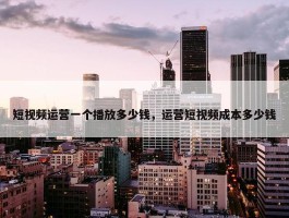 短视频运营一个播放多少钱，运营短视频成本多少钱