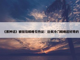 《黑神话》被低估精魄引热议：这些冷门精魄超好用的