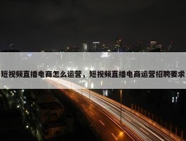 短视频直播电商怎么运营，短视频直播电商运营招聘要求