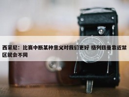 西蒙尼：比赛中断某种意义对我们更好 格列兹曼靠近禁区就会不同