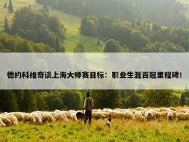 德约科维奇谈上海大师赛目标：职业生涯百冠里程碑！