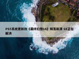 PS5系统更新致《最终幻想16》频发崩溃 SE正在解决