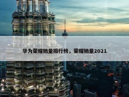 华为荣耀销量排行榜，荣耀销量2021