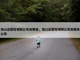 海口运营短视频公司有哪些，海口运营短视频公司有哪些公司