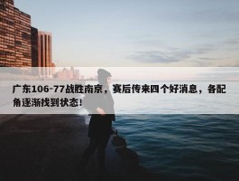 广东106-77战胜南京，赛后传来四个好消息，各配角逐渐找到状态！