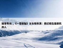 独家专访 _《一雪前耻》父女档导演：我们现在是新杭州人