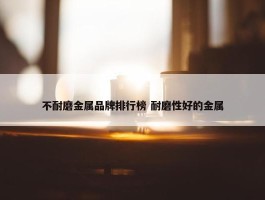 不耐磨金属品牌排行榜 耐磨性好的金属