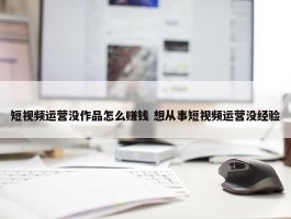 短视频运营没作品怎么赚钱 想从事短视频运营没经验