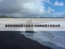 晋安短视频运营工资多少 短视频运营工作怎么样