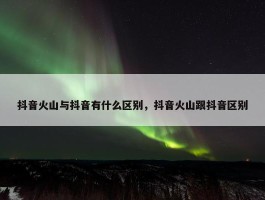 抖音火山与抖音有什么区别，抖音火山跟抖音区别