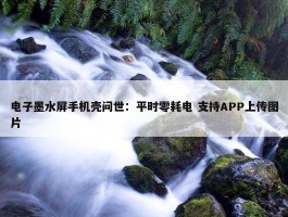 电子墨水屏手机壳问世：平时零耗电 支持APP上传图片