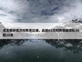 尤文即将首次对阵莱比锡，此前61次对阵德国球队30胜18负