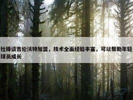 杜锋谈吉伦沃特加盟，技术全面经验丰富，可以帮助年轻球员成长