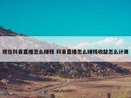 现在抖音直播怎么赚钱 抖音直播怎么赚钱收益怎么计算