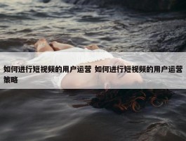 如何进行短视频的用户运营 如何进行短视频的用户运营策略