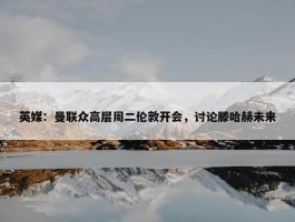 英媒：曼联众高层周二伦敦开会，讨论滕哈赫未来