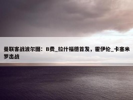 曼联客战波尔图：B费_拉什福德首发，霍伊伦_卡塞米罗出战